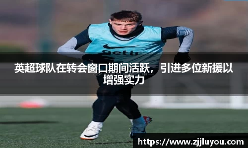英超球队在转会窗口期间活跃，引进多位新援以增强实力