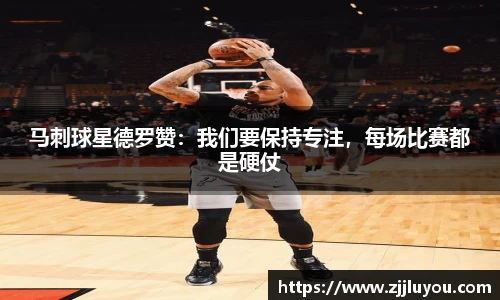 马刺球星德罗赞：我们要保持专注，每场比赛都是硬仗