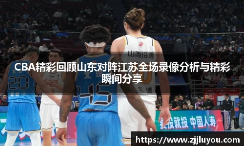 CBA精彩回顾山东对阵江苏全场录像分析与精彩瞬间分享