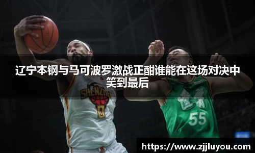 辽宁本钢与马可波罗激战正酣谁能在这场对决中笑到最后