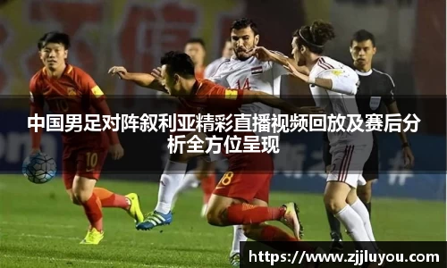 中国男足对阵叙利亚精彩直播视频回放及赛后分析全方位呈现