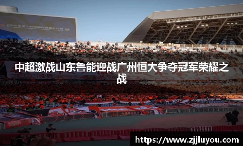 中超激战山东鲁能迎战广州恒大争夺冠军荣耀之战