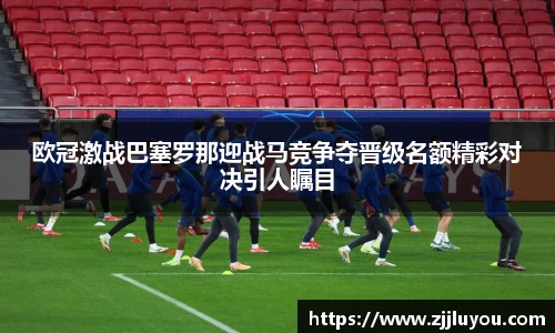 欧冠激战巴塞罗那迎战马竞争夺晋级名额精彩对决引人瞩目