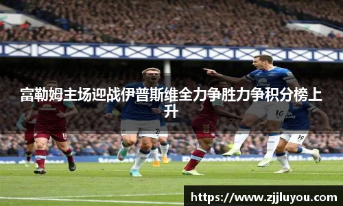 富勒姆主场迎战伊普斯维全力争胜力争积分榜上升