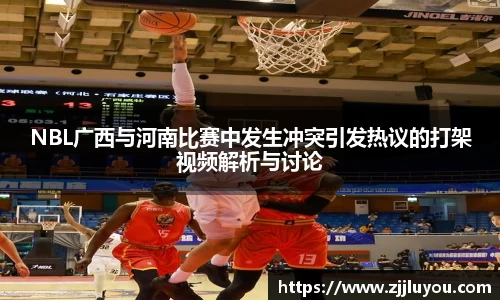 NBL广西与河南比赛中发生冲突引发热议的打架视频解析与讨论